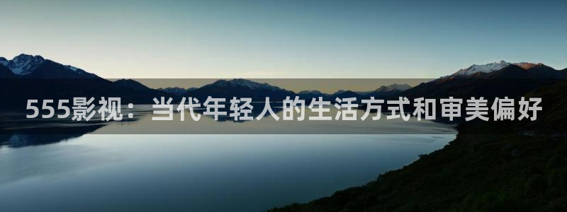 神马ok电影天堂：555影视：当代年轻人的生活方式和审美偏好
