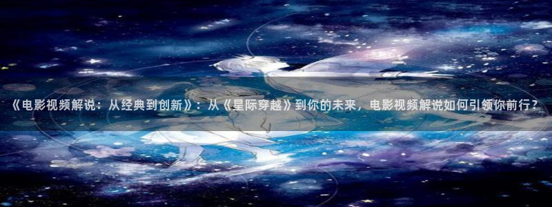星辰影院电影天堂：《电影视频解说：从经典到创新》：从《星际穿越》到你的未来，电影视频解说如何引领你前行？